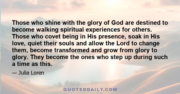 Those who shine with the glory of God are destined to become walking spiritual experiences for others. Those who covet being in His presence, soak in His love, quiet their souls and allow the Lord to change them, become 