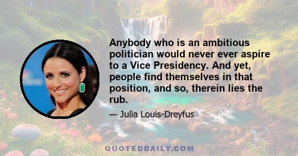 Anybody who is an ambitious politician would never ever aspire to a Vice Presidency. And yet, people find themselves in that position, and so, therein lies the rub.