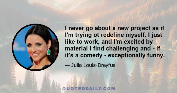 I never go about a new project as if I'm trying ot redefine myself. I just like to work, and I'm excited by material I find challenging and - if it's a comedy - exceptionally funny.