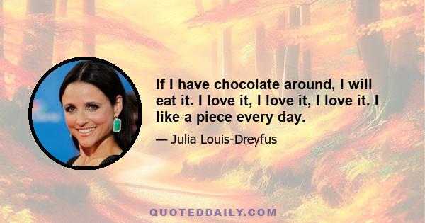 If I have chocolate around, I will eat it. I love it, I love it, I love it. I like a piece every day.