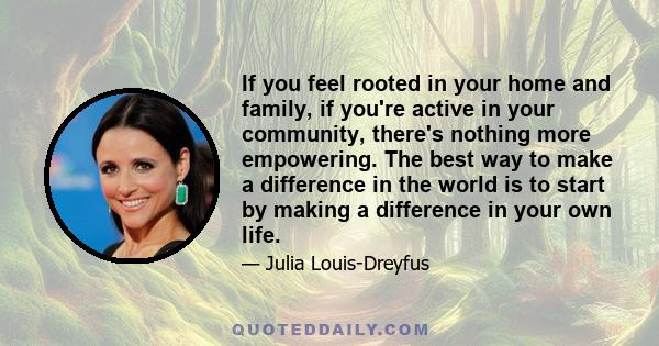 If you feel rooted in your home and family, if you're active in your community, there's nothing more empowering. The best way to make a difference in the world is to start by making a difference in your own life.