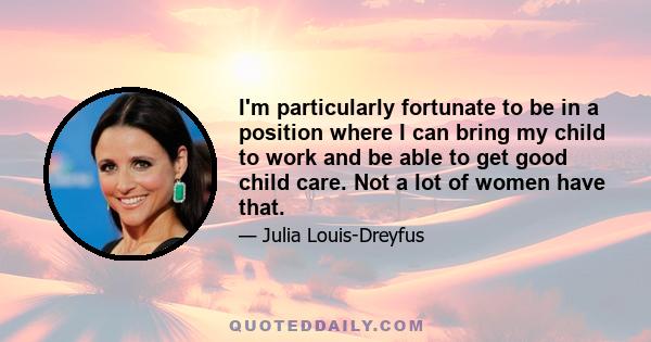 I'm particularly fortunate to be in a position where I can bring my child to work and be able to get good child care. Not a lot of women have that.