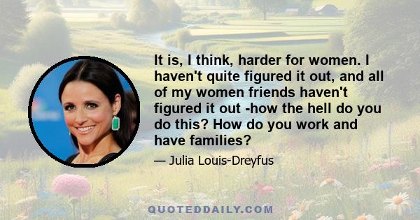 It is, I think, harder for women. I haven't quite figured it out, and all of my women friends haven't figured it out -how the hell do you do this? How do you work and have families?