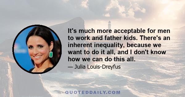 It's much more acceptable for men to work and father kids. There's an inherent inequality, because we want to do it all, and I don't know how we can do this all.