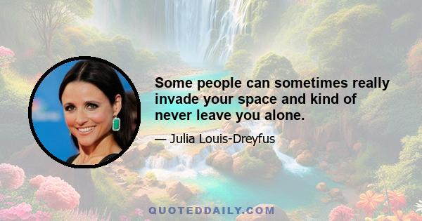 Some people can sometimes really invade your space and kind of never leave you alone.