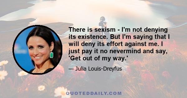 There is sexism - I'm not denying its existence. But I'm saying that I will deny its effort against me. I just pay it no nevermind and say, 'Get out of my way.'