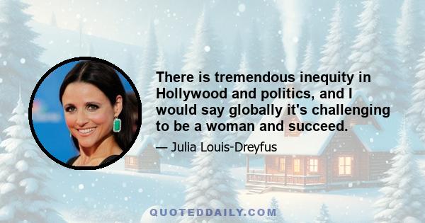 There is tremendous inequity in Hollywood and politics, and I would say globally it's challenging to be a woman and succeed.