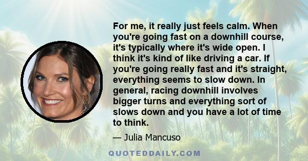 For me, it really just feels calm. When you're going fast on a downhill course, it's typically where it's wide open. I think it's kind of like driving a car. If you're going really fast and it's straight, everything