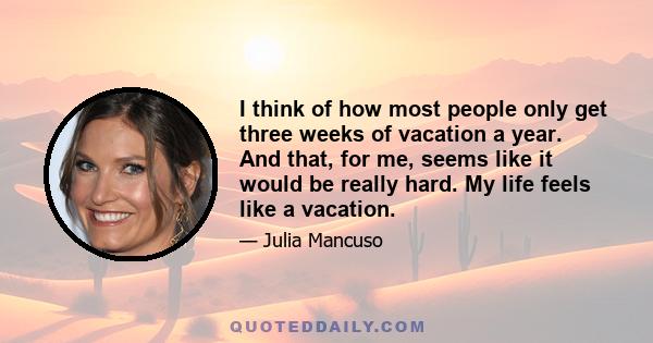 I think of how most people only get three weeks of vacation a year. And that, for me, seems like it would be really hard. My life feels like a vacation.