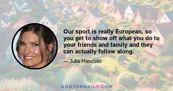 Our sport is really European, so you get to show off what you do to your friends and family and they can actually follow along.