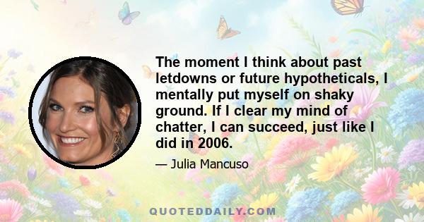 The moment I think about past letdowns or future hypotheticals, I mentally put myself on shaky ground. If I clear my mind of chatter, I can succeed, just like I did in 2006.