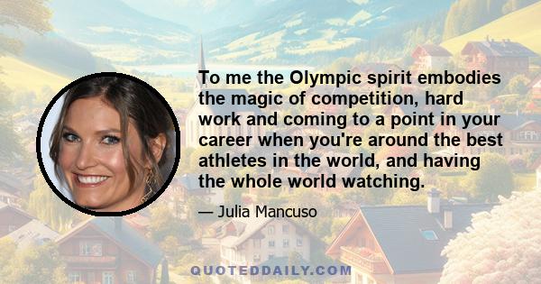 To me the Olympic spirit embodies the magic of competition, hard work and coming to a point in your career when you're around the best athletes in the world, and having the whole world watching.