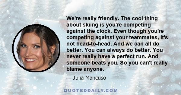 We're really friendly. The cool thing about skiing is you're competing against the clock. Even though you're competing against your teammates, it's not head-to-head. And we can all do better. You can always do better.