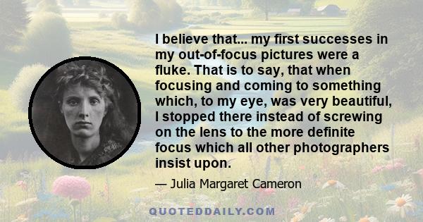 I believe that... my first successes in my out-of-focus pictures were a fluke. That is to say, that when focusing and coming to something which, to my eye, was very beautiful, I stopped there instead of screwing on the