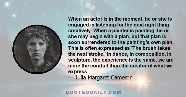 When an actor is in the moment, he or she is engaged in listening for the next right thing creatively. When a painter is painting, he or she may begin with a plan, but that plan is soon surrendered to the painting's own 