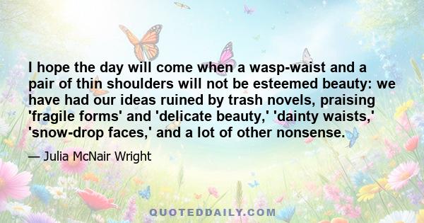 I hope the day will come when a wasp-waist and a pair of thin shoulders will not be esteemed beauty: we have had our ideas ruined by trash novels, praising 'fragile forms' and 'delicate beauty,' 'dainty waists,'