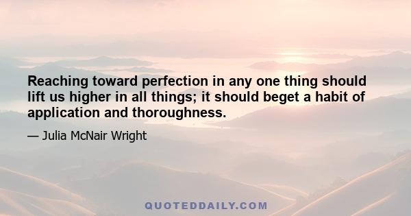 Reaching toward perfection in any one thing should lift us higher in all things; it should beget a habit of application and thoroughness.