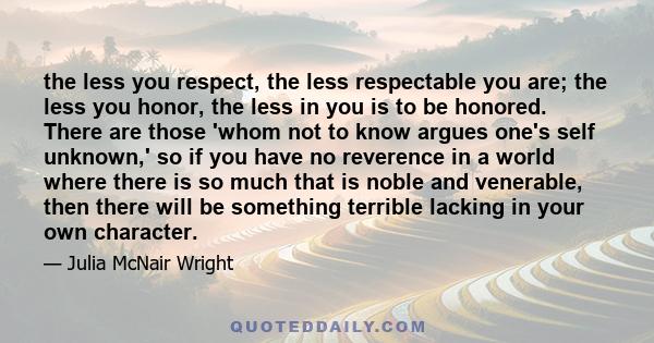 the less you respect, the less respectable you are; the less you honor, the less in you is to be honored. There are those 'whom not to know argues one's self unknown,' so if you have no reverence in a world where there