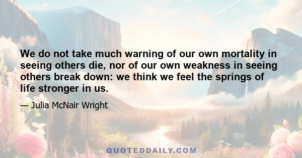 We do not take much warning of our own mortality in seeing others die, nor of our own weakness in seeing others break down: we think we feel the springs of life stronger in us.