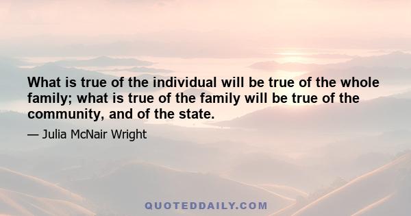 What is true of the individual will be true of the whole family; what is true of the family will be true of the community, and of the state.