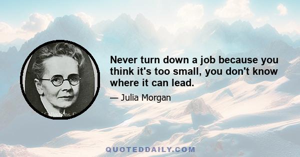 Never turn down a job because you think it's too small, you don't know where it can lead.