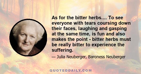 As for the bitter herbs.... To see everyone with tears coursing down their faces, laughing and gasping at the same time, is fun and also makes the point - bitter herbs must be really bitter to experience the suffering.