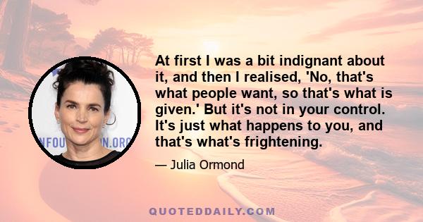 At first I was a bit indignant about it, and then I realised, 'No, that's what people want, so that's what is given.' But it's not in your control. It's just what happens to you, and that's what's frightening.