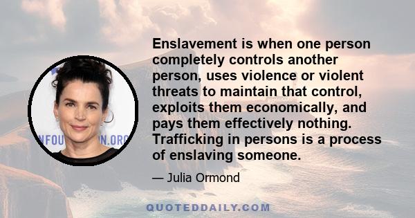 Enslavement is when one person completely controls another person, uses violence or violent threats to maintain that control, exploits them economically, and pays them effectively nothing. Trafficking in persons is a