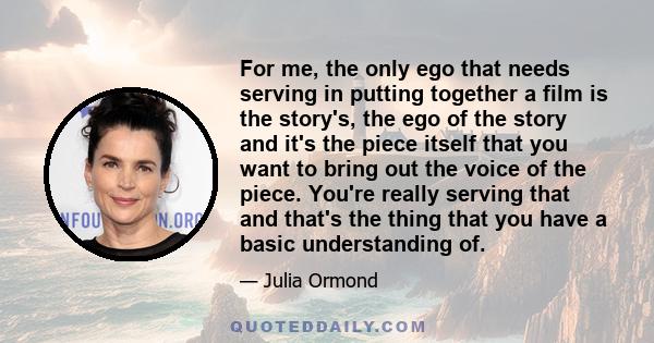 For me, the only ego that needs serving in putting together a film is the story's, the ego of the story and it's the piece itself that you want to bring out the voice of the piece. You're really serving that and that's