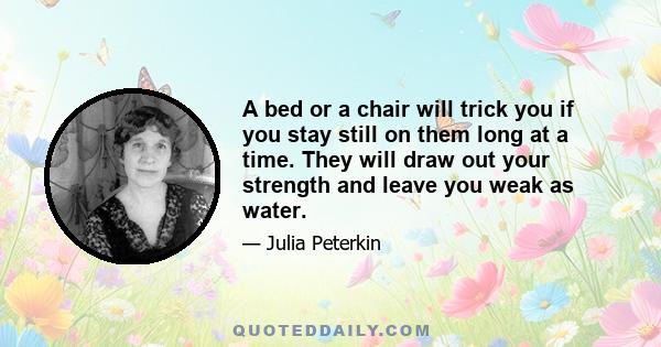 A bed or a chair will trick you if you stay still on them long at a time. They will draw out your strength and leave you weak as water.