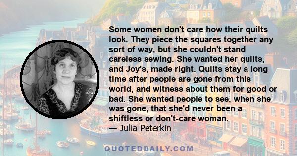 Some women don't care how their quilts look. They piece the squares together any sort of way, but she couldn't stand careless sewing. She wanted her quilts, and Joy's, made right. Quilts stay a long time after people