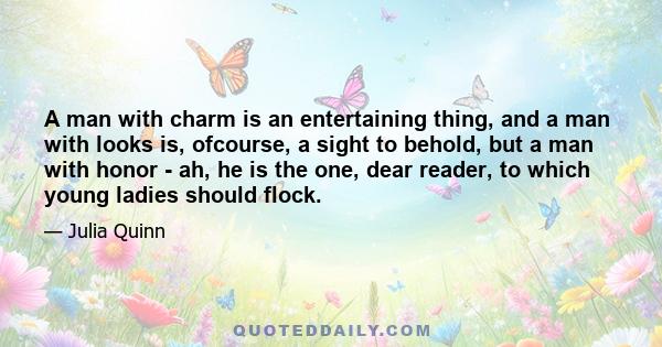 A man with charm is an entertaining thing, and a man with looks is, ofcourse, a sight to behold, but a man with honor - ah, he is the one, dear reader, to which young ladies should flock.