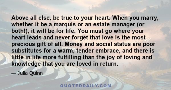 Above all else, be true to your heart. When you marry, whether it be a marquis or an estate manager (or both!), it will be for life. You must go where your heart leads and never forget that love is the most precious