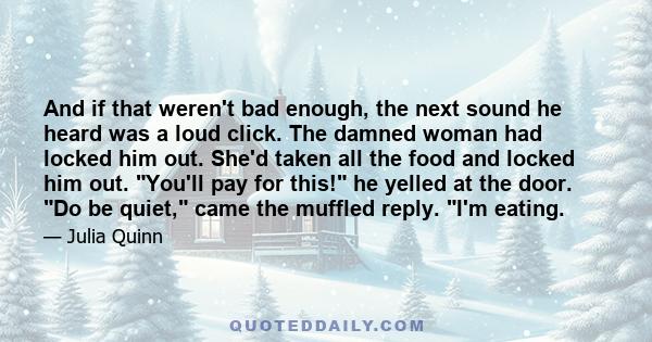 And if that weren't bad enough, the next sound he heard was a loud click. The damned woman had locked him out. She'd taken all the food and locked him out. You'll pay for this! he yelled at the door. Do be quiet, came