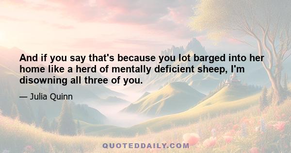 And if you say that's because you lot barged into her home like a herd of mentally deficient sheep, I'm disowning all three of you.