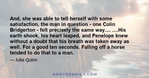 And, she was able to tell herself with some satisfaction, the man in question - one Colin Bridgerton - felt precisely the same way.... ....His earth shook, his heart leaped, and Penelope knew without a doubt that his