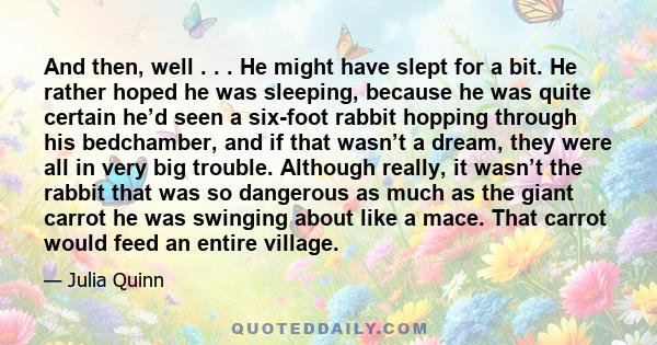 And then, well . . . He might have slept for a bit. He rather hoped he was sleeping, because he was quite certain he’d seen a six-foot rabbit hopping through his bedchamber, and if that wasn’t a dream, they were all in