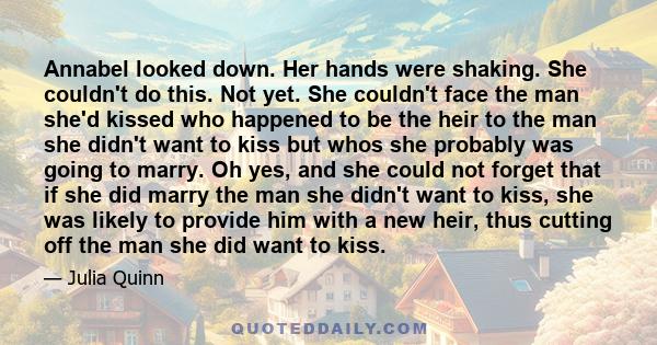 Annabel looked down. Her hands were shaking. She couldn't do this. Not yet. She couldn't face the man she'd kissed who happened to be the heir to the man she didn't want to kiss but whos she probably was going to marry. 