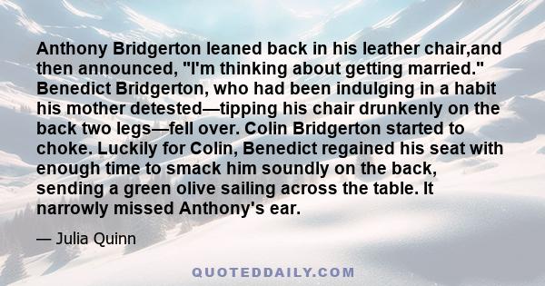 Anthony Bridgerton leaned back in his leather chair,and then announced, I'm thinking about getting married. Benedict Bridgerton, who had been indulging in a habit his mother detested—tipping his chair drunkenly on the