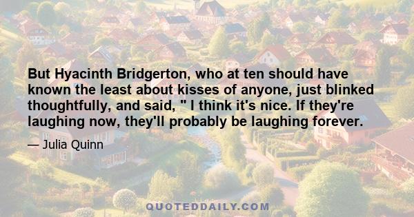 But Hyacinth Bridgerton, who at ten should have known the least about kisses of anyone, just blinked thoughtfully, and said,  I think it's nice. If they're laughing now, they'll probably be laughing forever.