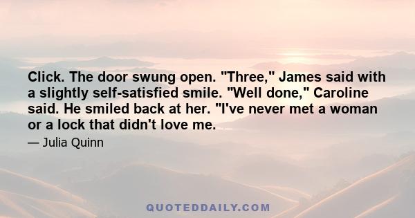 Click. The door swung open. Three, James said with a slightly self-satisfied smile. Well done, Caroline said. He smiled back at her. I've never met a woman or a lock that didn't love me.