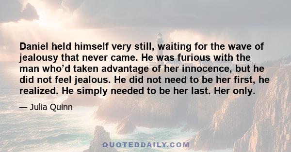 Daniel held himself very still, waiting for the wave of jealousy that never came. He was furious with the man who’d taken advantage of her innocence, but he did not feel jealous. He did not need to be her first, he