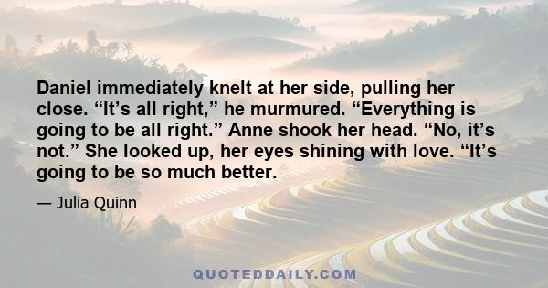 Daniel immediately knelt at her side, pulling her close. “It’s all right,” he murmured. “Everything is going to be all right.” Anne shook her head. “No, it’s not.” She looked up, her eyes shining with love. “It’s going