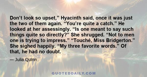 Don’t look so upset,” Hyacinth said, once it was just the two of them again. “You’re quite a catch.” He looked at her assessingly. “Is one meant to say such things quite so directly?” She shrugged. “Not to men one is