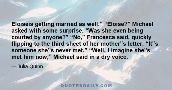 Eloiseis getting married as well.” “Eloise?” Michael asked with some surprise. “Was she even being courted by anyone?” “No,” Francesca said, quickly flipping to the third sheet of her mother‟s letter. “It‟s someone