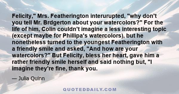 Felicity, Mrs. Featherington interurupted, why don't you tell Mr. Brdgerton about your watercolors? For the life of him, Colin couldn't imagine a less interesting topic (except maybe for Phillipa's watercolors), but he