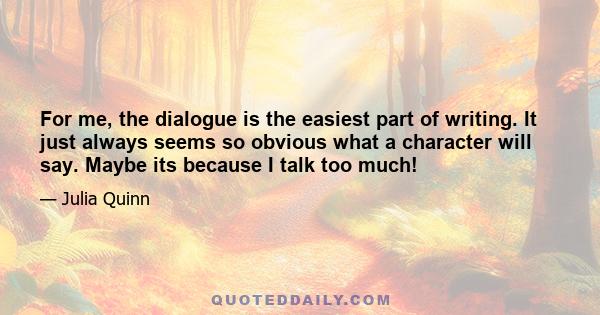 For me, the dialogue is the easiest part of writing. It just always seems so obvious what a character will say. Maybe its because I talk too much!