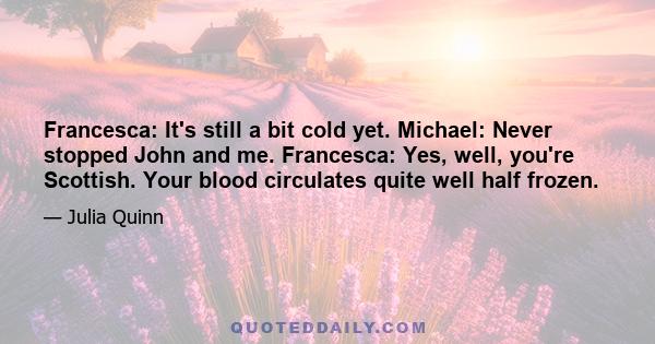 Francesca: It's still a bit cold yet. Michael: Never stopped John and me. Francesca: Yes, well, you're Scottish. Your blood circulates quite well half frozen.