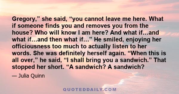 Gregory,” she said, “you cannot leave me here. What if someone finds you and removes you from the house? Who will know I am here? And what if…and what if…and then what if…” He smiled, enjoying her officiousness too much 