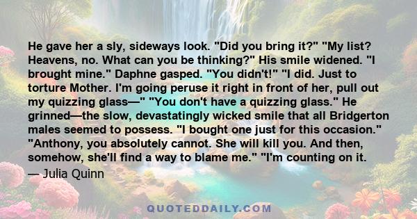 He gave her a sly, sideways look. Did you bring it? My list? Heavens, no. What can you be thinking? His smile widened. I brought mine. Daphne gasped. You didn't! I did. Just to torture Mother. I'm going peruse it right